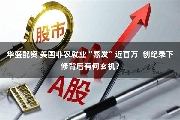 华盛配资 美国非农就业“蒸发”近百万  创纪录下修背后有何玄机？