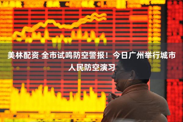 美林配资 全市试鸣防空警报！今日广州举行城市人民防空演习