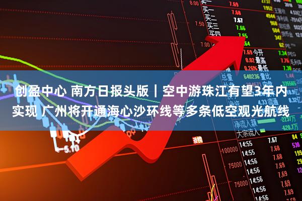 创盈中心 南方日报头版｜空中游珠江有望3年内实现 广州将开通海心沙环线等多条低空观光航线