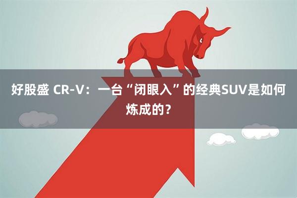好股盛 CR-V：一台“闭眼入”的经典SUV是如何炼成的？