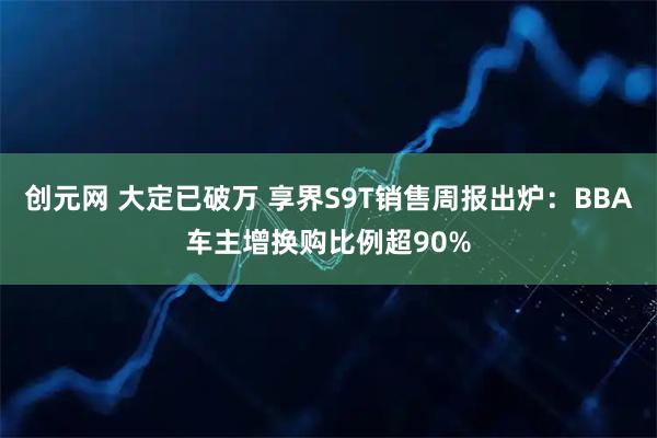 创元网 大定已破万 享界S9T销售周报出炉：BBA车主增换购比例超90%