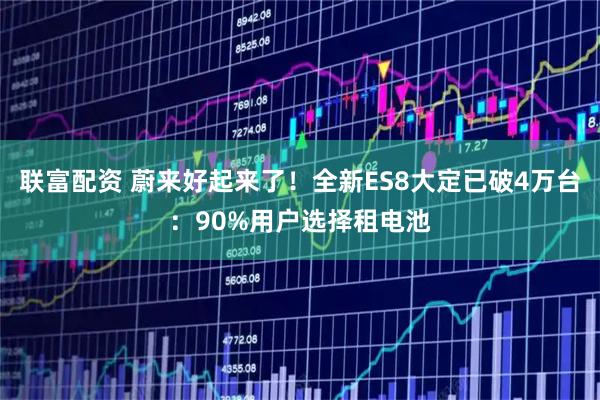 联富配资 蔚来好起来了！全新ES8大定已破4万台：90%用户选择租电池