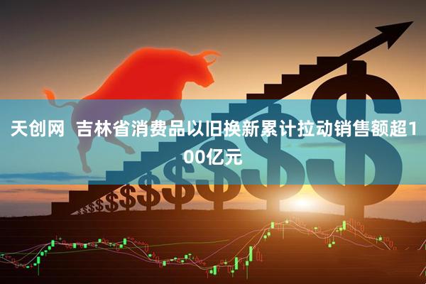 天创网  吉林省消费品以旧换新累计拉动销售额超100亿元