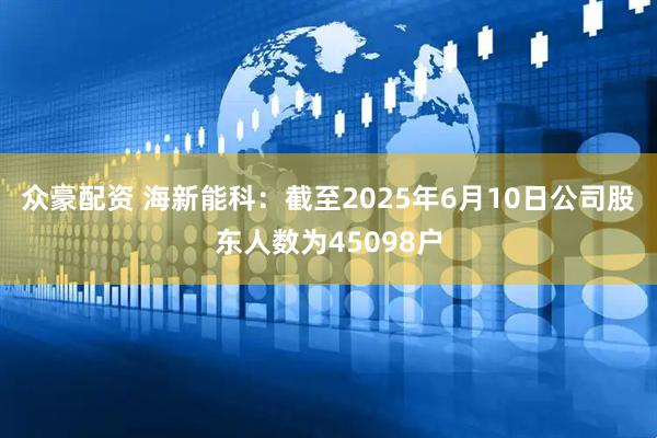 众豪配资 海新能科：截至2025年6月10日公司股东人数为45098户