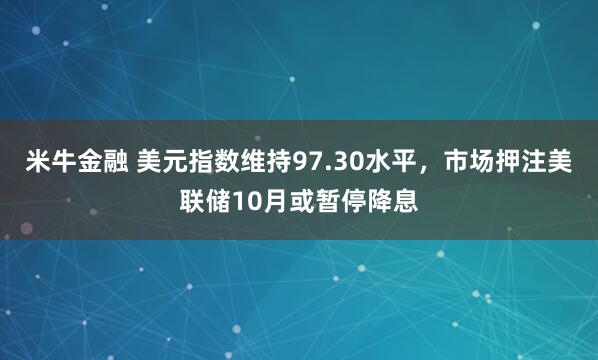 米牛金融 美元指数维持97.30水平，市场押注美联储10月或暂停降息