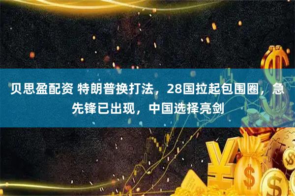 贝思盈配资 特朗普换打法，28国拉起包围圈，急先锋已出现，中国选择亮剑