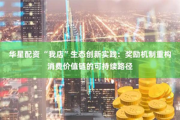 华星配资 “我店”生态创新实践：奖励机制重构消费价值链的可持续路径