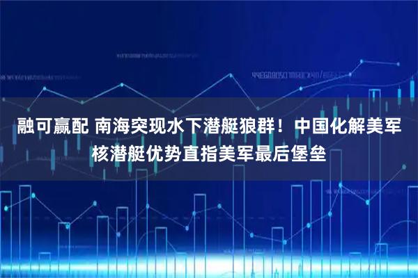 融可赢配 南海突现水下潜艇狼群！中国化解美军核潜艇优势直指美军最后堡垒