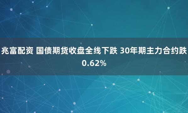 兆富配资 国债期货收盘全线下跌 30年期主力合约跌0.62%