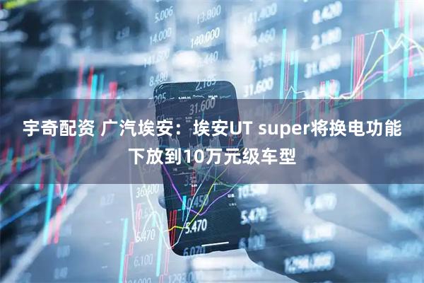 宇奇配资 广汽埃安：埃安UT super将换电功能下放到10万元级车型