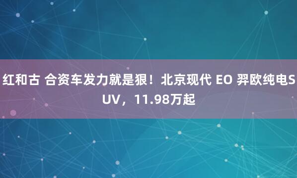 红和古 合资车发力就是狠！北京现代 EO 羿欧纯电SUV，11.98万起