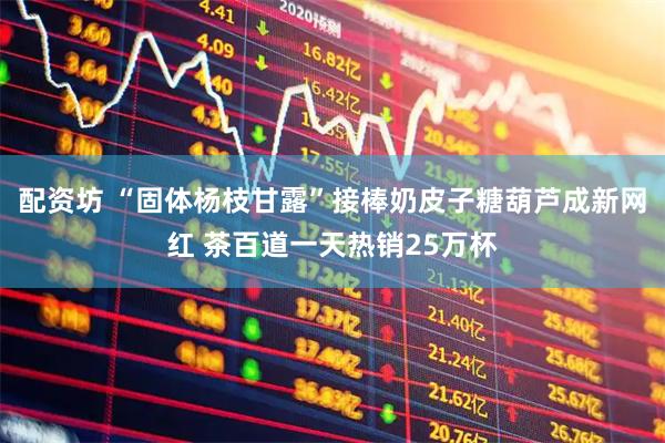 配资坊 “固体杨枝甘露”接棒奶皮子糖葫芦成新网红 茶百道一天热销25万杯