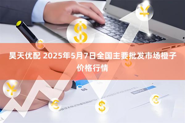 昊天优配 2025年5月7日全国主要批发市场橙子价格行情