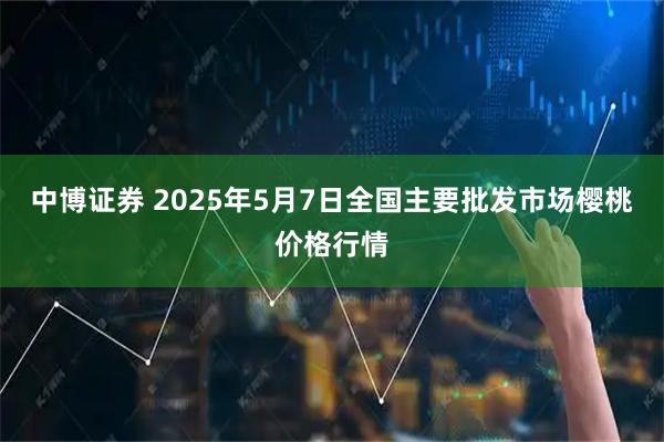 中博证券 2025年5月7日全国主要批发市场樱桃价格行情