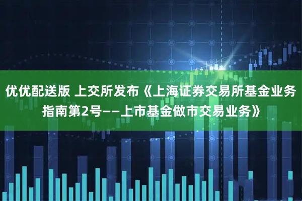 优优配送版 上交所发布《上海证券交易所基金业务指南第2号——上市基金做市交易业务》