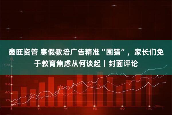 鑫旺资管 寒假教培广告精准“围猎”，家长们免于教育焦虑从何谈起｜封面评论