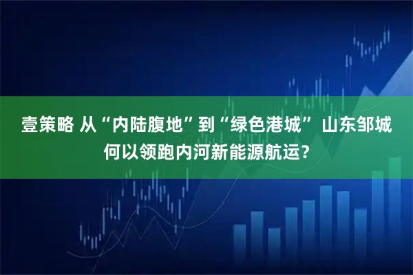 壹策略 从“内陆腹地”到“绿色港城” 山东邹城何以领跑内河新能源航运？