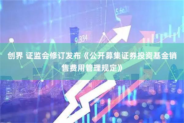 创界 证监会修订发布《公开募集证券投资基金销售费用管理规定》