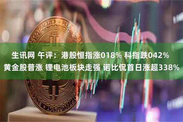 生讯网 午评：港股恒指涨018% 科指跌042% 黄金股普涨 锂电池板块走强 诺比侃首日涨超338%