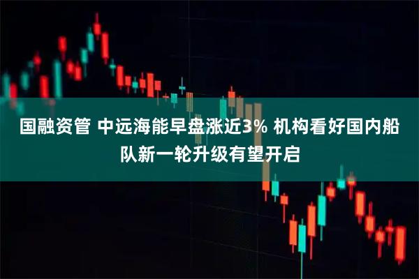 国融资管 中远海能早盘涨近3% 机构看好国内船队新一轮升级有望开启