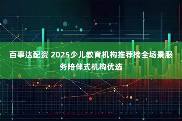 百事达配资 2025少儿教育机构推荐榜全场景服务陪伴式机构优选