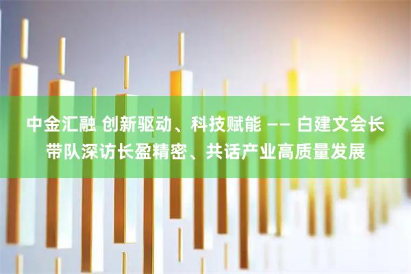 中金汇融 创新驱动、科技赋能 —— 白建文会长带队深访长盈精密、共话产业高质量发展
