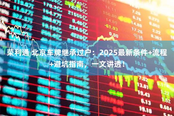荣利通 北京车牌继承过户：2025最新条件+流程+避坑指南，一文讲透！