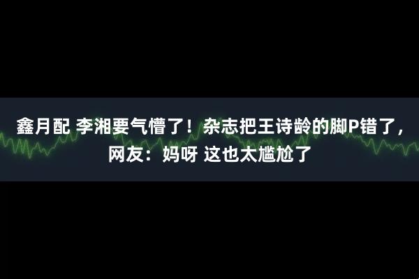 鑫月配 李湘要气懵了！杂志把王诗龄的脚P错了，网友：妈呀 这也太尴尬了