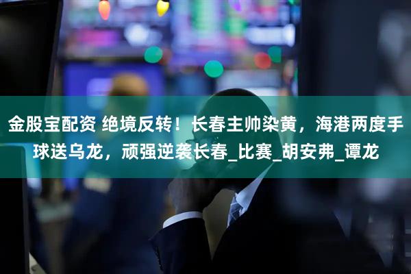 金股宝配资 绝境反转！长春主帅染黄，海港两度手球送乌龙，顽强逆袭长春_比赛_胡安弗_谭龙