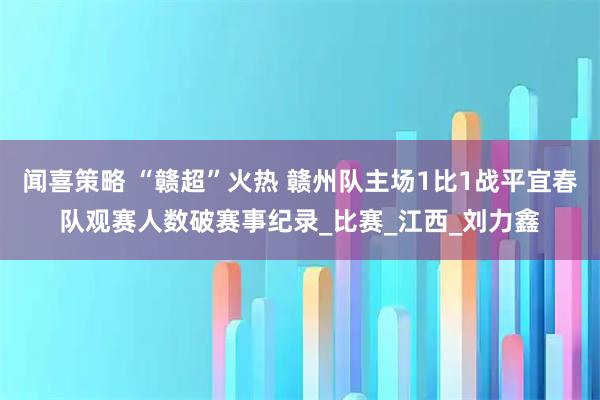 闻喜策略 “赣超”火热 赣州队主场1比1战平宜春队观赛人数破赛事纪录_比赛_江西_刘力鑫