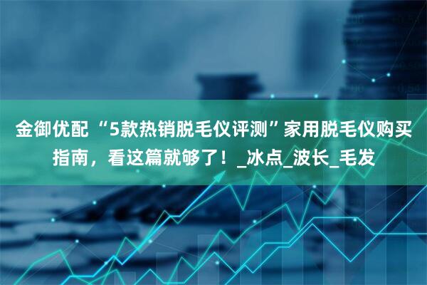 金御优配 “5款热销脱毛仪评测”家用脱毛仪购买指南，看这篇就够了！_冰点_波长_毛发