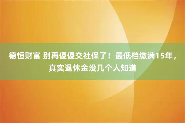 德恒财富 别再傻傻交社保了！最低档缴满15年，真实退休金没几个人知道