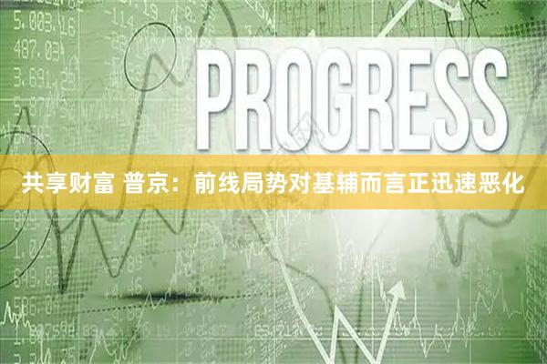 共享财富 普京：前线局势对基辅而言正迅速恶化