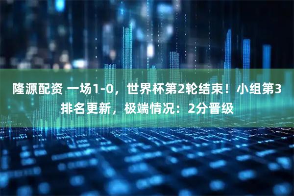 隆源配资 一场1-0，世界杯第2轮结束！小组第3排名更新，极端情况：2分晋级