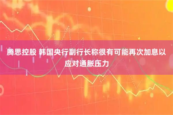 腾思控股 韩国央行副行长称很有可能再次加息以应对通胀压力