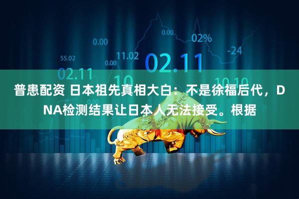 普患配资 日本祖先真相大白：不是徐福后代，DNA检测结果让日本人无法接受。根据