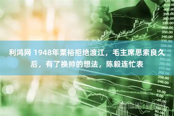 利鸿网 1948年粟裕拒绝渡江，毛主席思索良久后，有了换帅的想法，陈毅连忙表
