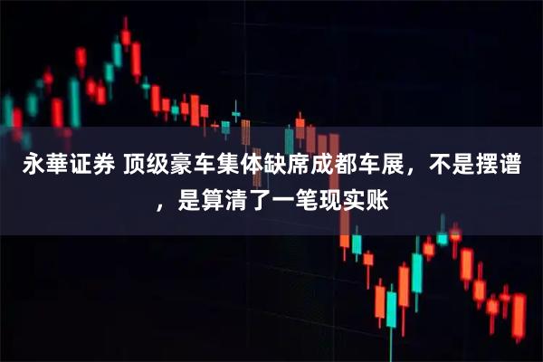 永華证券 顶级豪车集体缺席成都车展，不是摆谱，是算清了一笔现实账