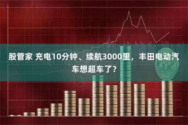 股管家 充电10分钟、续航3000里，丰田电动汽车想超车了？